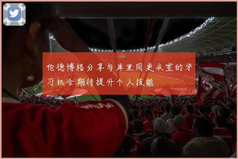 伦德博格分享与库里同更衣室的学习机会期待提升个人技能