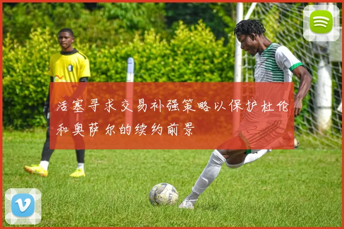活塞寻求交易补强策略以保护杜伦和奥萨尔的续约前景