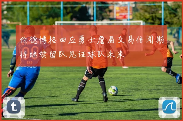 伦德博格回应勇士詹眉交易传闻期待继续留队见证球队未来