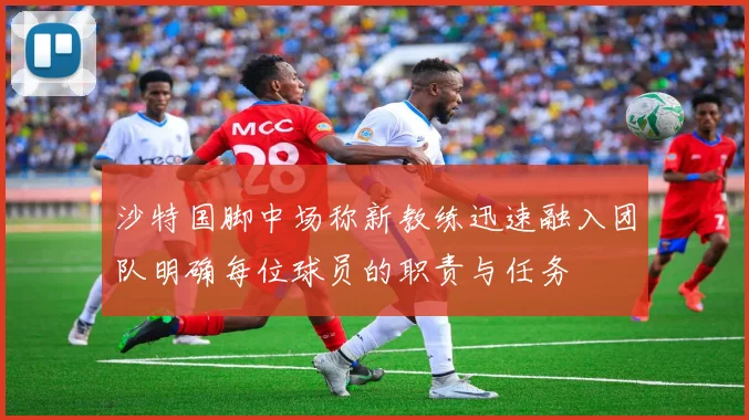 沙特国脚中场称新教练迅速融入团队明确每位球员的职责与任务