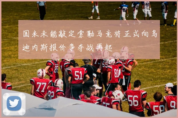 国米未能敲定索勒马竞将正式向乌迪内斯报价争夺战再起